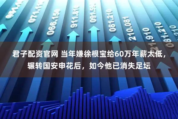 君子配资官网 当年嫌徐根宝给60万年薪太低，辗转国安申花后，如今他已消失足坛