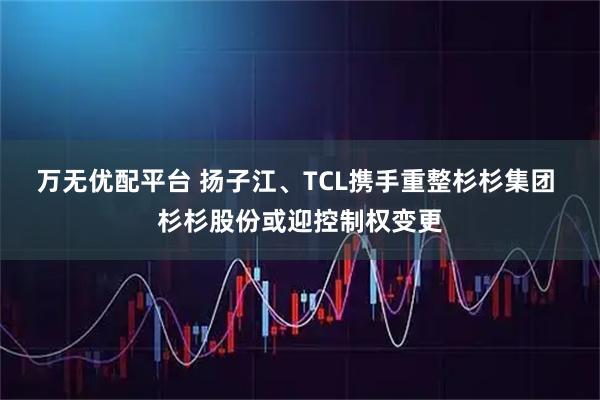 万无优配平台 扬子江、TCL携手重整杉杉集团 杉杉股份或迎控制权变更