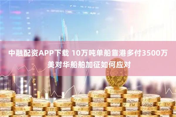 中融配资APP下载 10万吨单船靠港多付3500万 美对华船舶加征如何应对