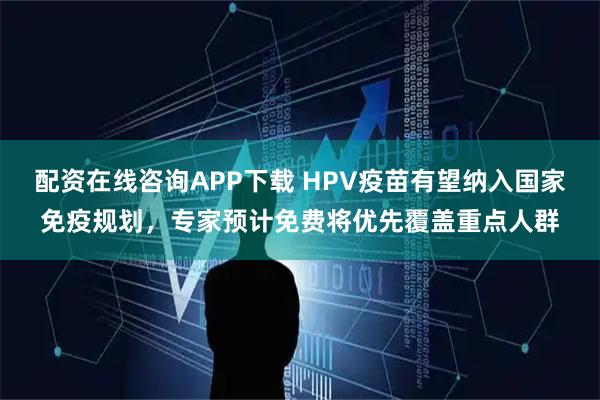 配资在线咨询APP下载 HPV疫苗有望纳入国家免疫规划，专家预计免费将优先覆盖重点人群