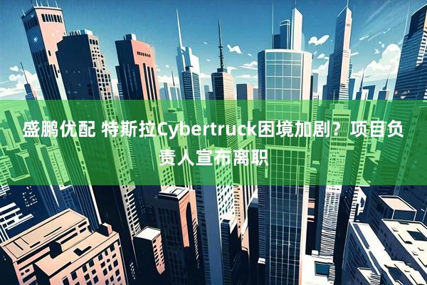 盛鹏优配 特斯拉Cybertruck困境加剧？项目负责人宣布离职