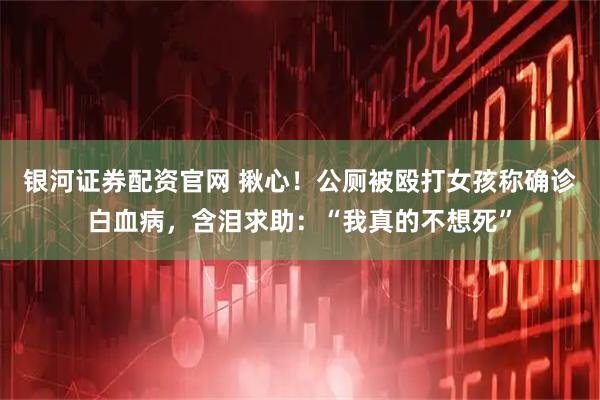 银河证券配资官网 揪心！公厕被殴打女孩称确诊白血病，含泪求助：“我真的不想死”