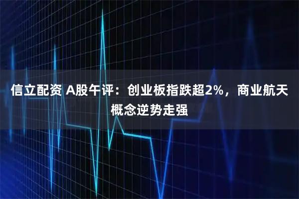 信立配资 A股午评：创业板指跌超2%，商业航天概念逆势走强