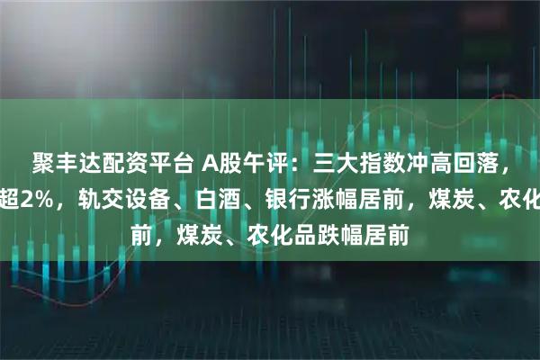 聚丰达配资平台 A股午评：三大指数冲高回落，创业板指跌超2%，轨交设备、白酒、银行涨幅居前，煤炭、农化品跌幅居前