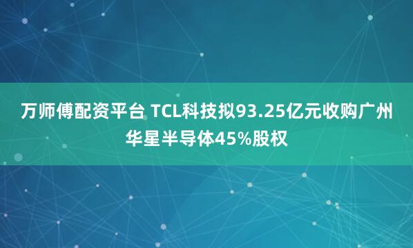 万师傅配资平台 TCL科技拟93.25亿元收购广州华星半导体45%股权