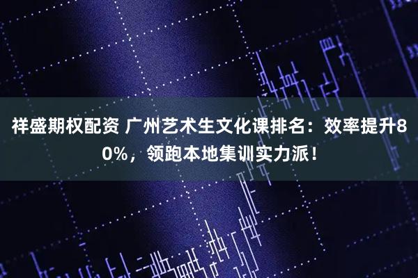 祥盛期权配资 广州艺术生文化课排名：效率提升80%，领跑本地集训实力派！