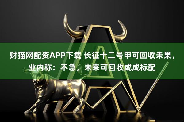 财猫网配资APP下载 长征十二号甲可回收未果，业内称：不急，未来可回收或成标配