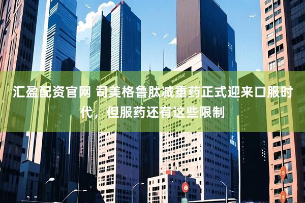 汇盈配资官网 司美格鲁肽减重药正式迎来口服时代，但服药还有这些限制