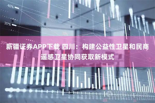 新疆证券APP下载 四川：构建公益性卫星和民商遥感卫星协同获取新模式