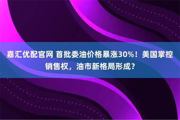 嘉汇优配官网 首批委油价格暴涨30%！美国掌控销售权，油市新格局形成？