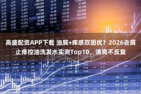 高盛配资APP下载 油屑+痒感双困扰？2026去屑止痒控油洗发水实测Top10，清爽不反复