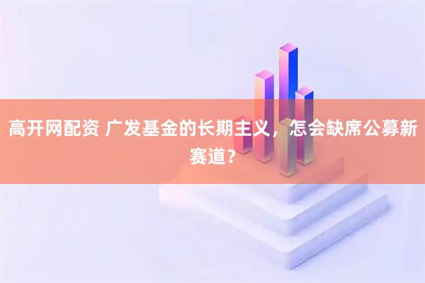 高开网配资 广发基金的长期主义，怎会缺席公募新赛道？