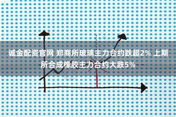 诚金配资官网 郑商所玻璃主力合约跌超2% 上期所合成橡胶主力合约大跌5%