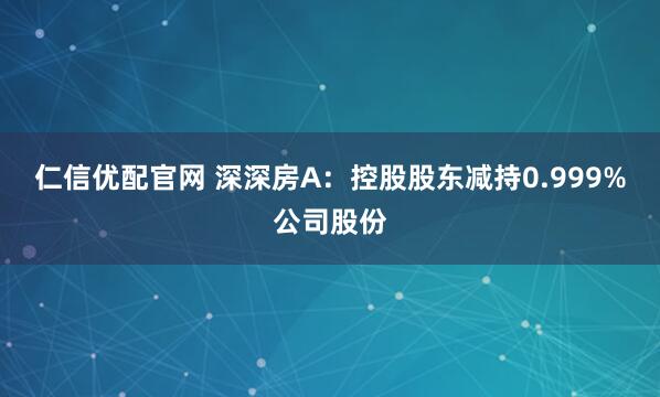 仁信优配官网 深深房A：控股股东减持0.999%公司股份