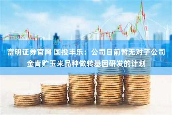 富明证券官网 国投丰乐：公司目前暂无对子公司金青贮玉米品种做转基因研发的计划