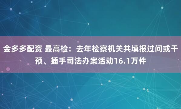 金多多配资 最高检：去年检察机关共填报过问或干预、插手司法办案活动16.1万件