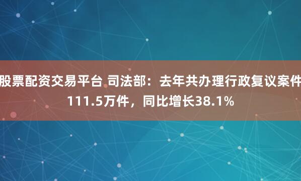 股票配资交易平台 司法部：去年共办理行政复议案件111.5万件，同比增长38.1%